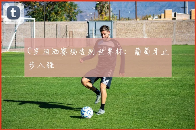 C罗泪洒赛场告别世界杯：葡萄牙止步八强