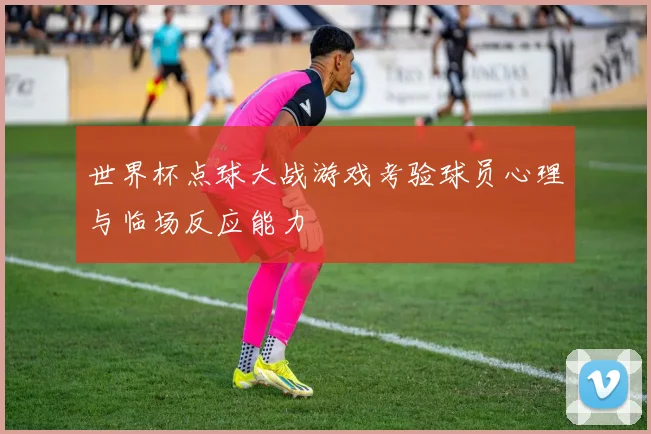 世界杯点球大战游戏考验球员心理与临场反应能力