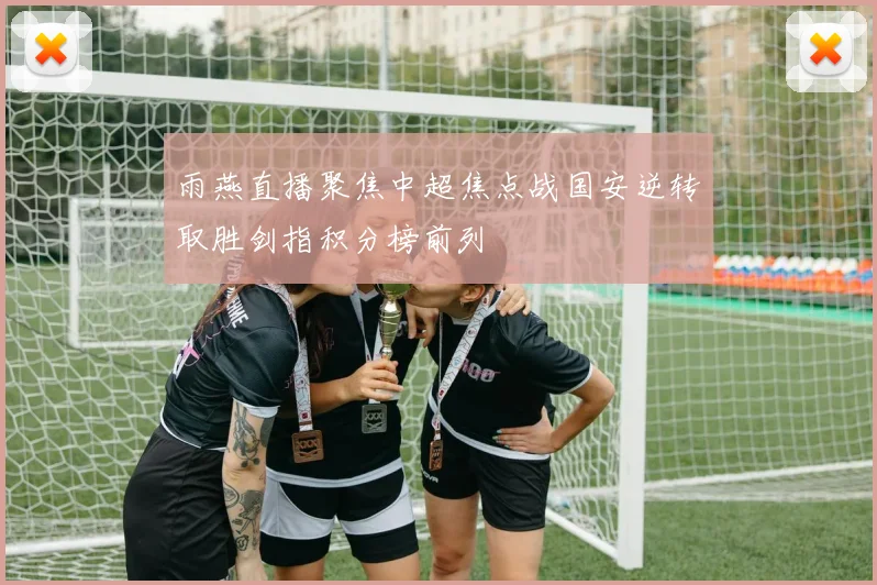 雨燕直播聚焦中超焦点战国安逆转取胜剑指积分榜前列