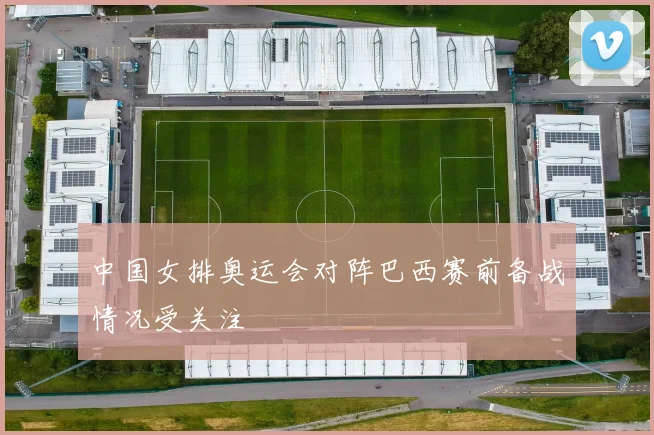 中国女排奥运会对阵巴西赛前备战情况受关注