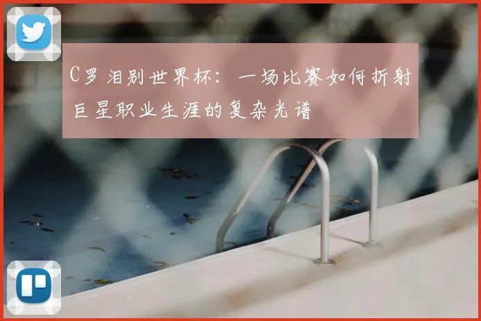 C罗泪别世界杯:一场比赛如何折射巨星职业生涯的复杂光谱