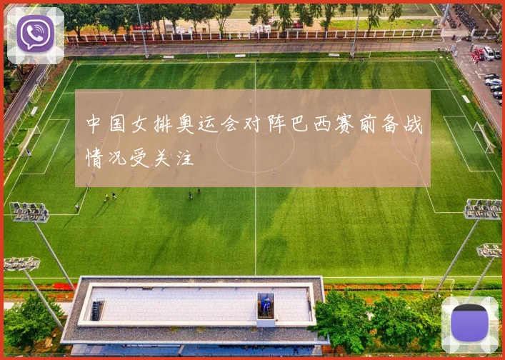 中国女排奥运会对阵巴西赛前备战情况受关注