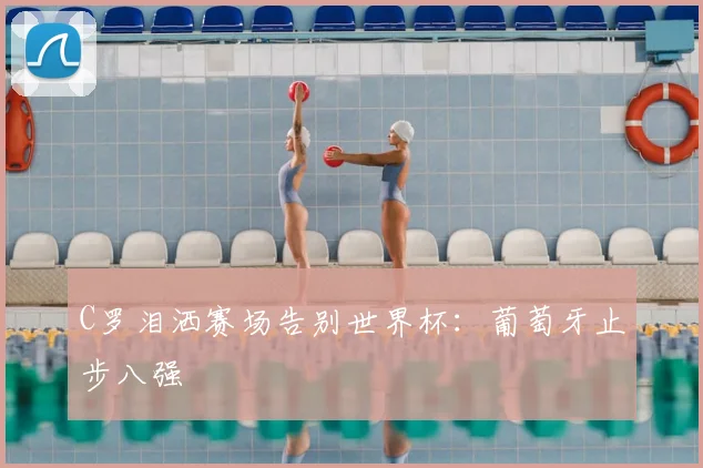 C罗泪洒赛场告别世界杯：葡萄牙止步八强