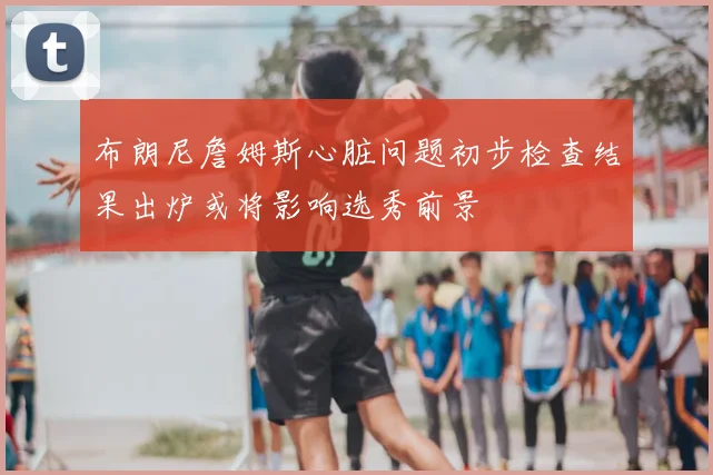 布朗尼詹姆斯心脏问题初步检查结果出炉或将影响选秀前景