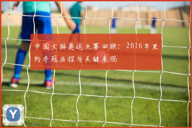 中国女排奥运决赛回顾:2016年里约夺冠历程与关键表现