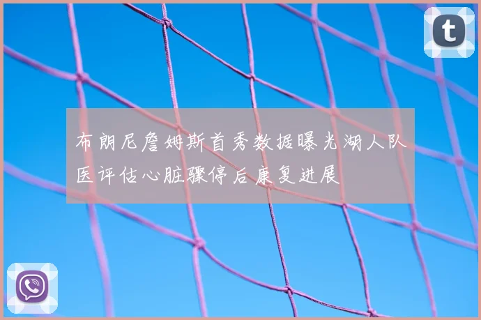布朗尼詹姆斯首秀数据曝光湖人队医评估心脏骤停后康复进展