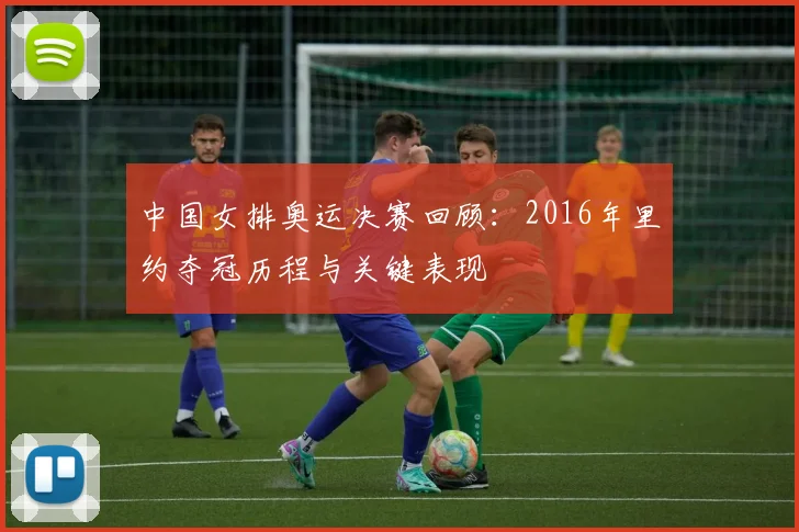 中国女排奥运决赛回顾:2016年里约夺冠历程与关键表现