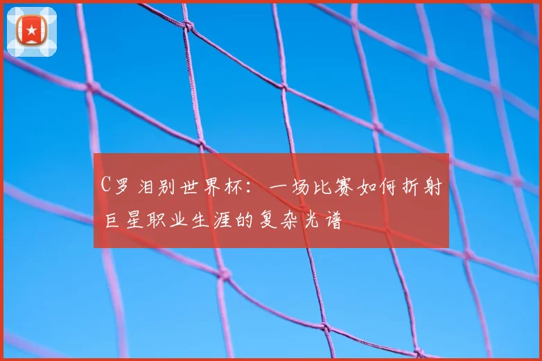 C罗泪别世界杯：一场比赛如何折射巨星职业生涯的复杂光谱