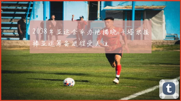 2038年亚运会举办地揭晓 卡塔尔接棒亚运筹备进程受关注