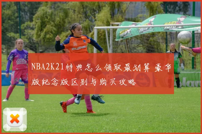 NBA2K21特典怎么领取最划算 豪华版纪念版区别与购买攻略