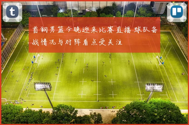 首钢男篮今晚迎来比赛直播 球队备战情况与对阵看点受关注