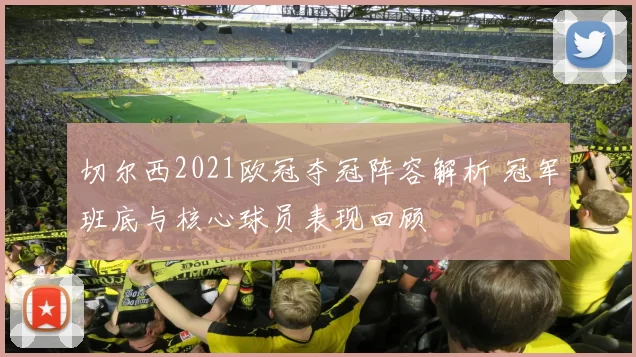 切尔西2021欧冠夺冠阵容解析 冠军班底与核心球员表现回顾