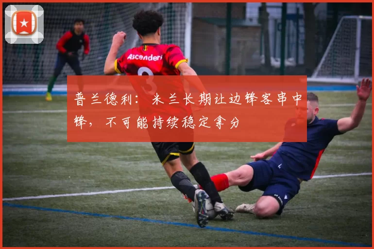 普兰德利：米兰长期让边锋客串中锋，不可能持续稳定拿分
