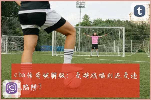 cba传奇破解版：是游戏福利还是违规陷阱？