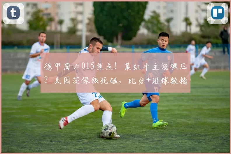 德甲周六015焦点！莱红牛主场碾压？美因茨保级死磕，比分+进球数精准剖析_进攻_客场_保级战