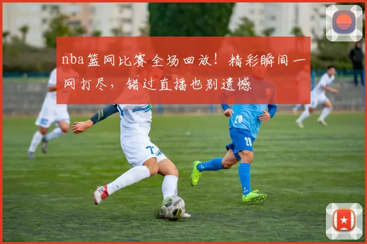 nba篮网比赛全场回放！精彩瞬间一网打尽，错过直播也别遗憾