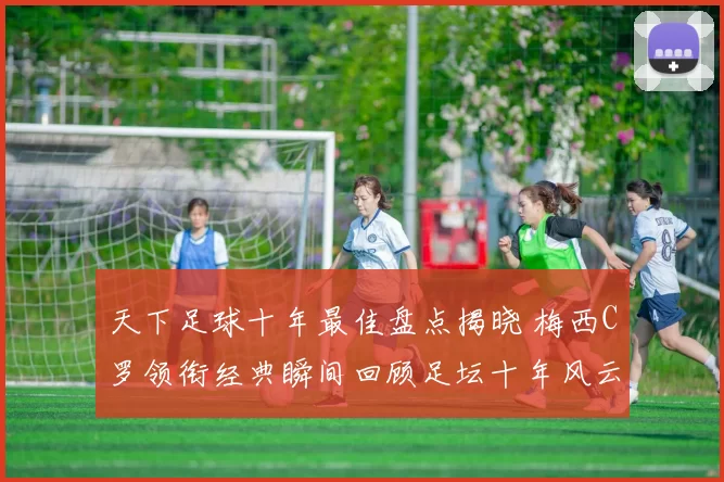 天下足球十年最佳盘点揭晓 梅西C罗领衔经典瞬间回顾足坛十年风云