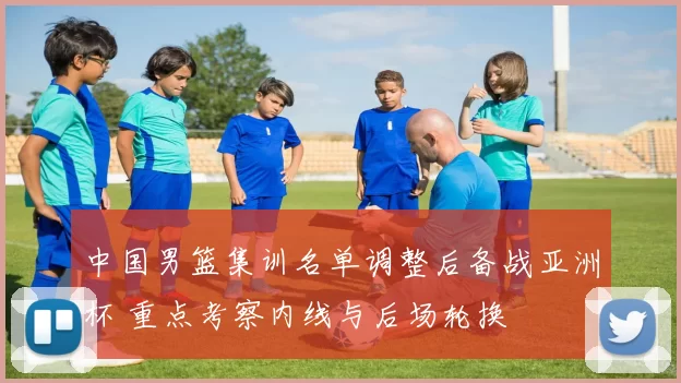 中国男篮集训名单调整后备战亚洲杯 重点考察内线与后场轮换