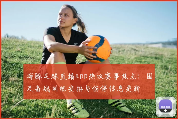 海豚足球直播app热议赛事焦点：国足备战训练安排与伤停信息更新