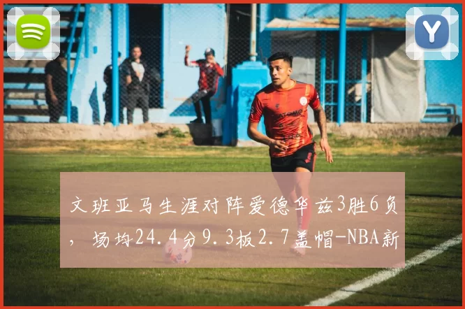 文班亚马生涯对阵爱德华兹3胜6负，场均24.4分9.3板2.7盖帽-NBA新闻
