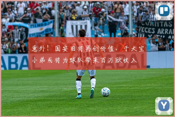 意外！国安旧将再创价值，于大宝小弟或将为球队带来百万欧收入