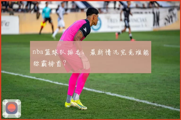 nba篮球队排名，最新情况究竟谁能称霸榜首？