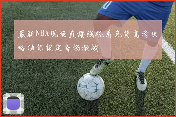 最新NBA现场直播线观看免费高清攻略助你锁定每场激战