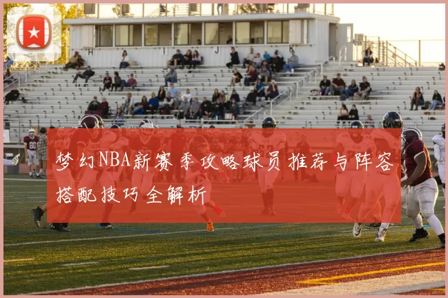 梦幻NBA新赛季攻略球员推荐与阵容搭配技巧全解析
