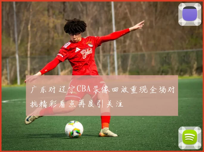 广东对辽宁CBA录像回放重现全场对抗精彩看点再度引关注