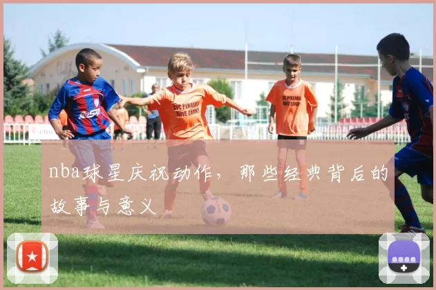 nba球星庆祝动作，那些经典背后的故事与意义