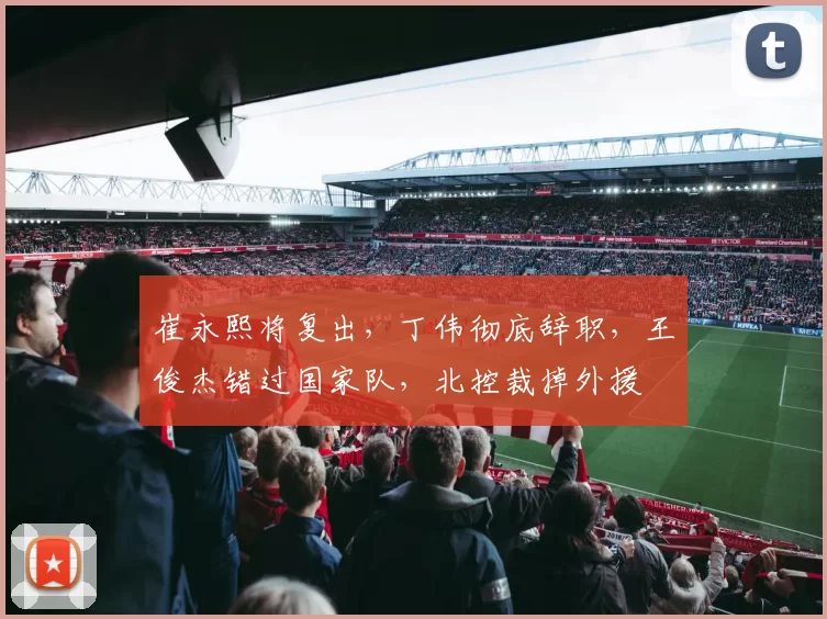 崔永熙将复出，丁伟彻底辞职，王俊杰错过国家队，北控裁掉外援