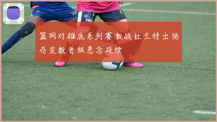 篮网对雄鹿系列赛激战杜兰特出场存变数晋级悬念延续