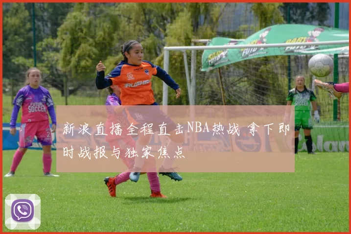 新浪直播全程直击NBA热战 拿下即时战报与独家焦点