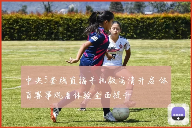 中央5套线直播手机版高清开启 体育赛事观看体验全面提升