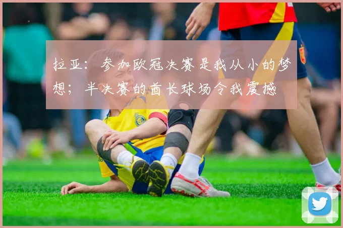 拉亚：参加欧冠决赛是我从小的梦想；半决赛的酋长球场令我震撼