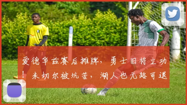 爱德华兹赛后摊牌，勇士旧将立功！米切尔被坑苦，湖人也无路可退