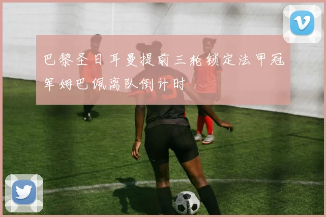 巴黎圣日耳曼提前三轮锁定法甲冠军姆巴佩离队倒计时