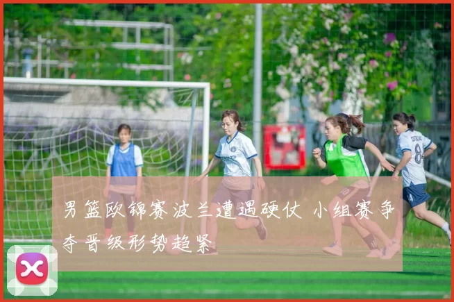 男篮欧锦赛波兰遭遇硬仗 小组赛争夺晋级形势趋紧