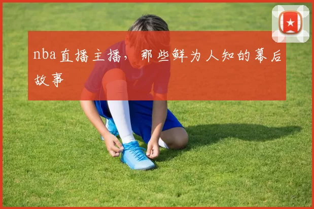 nba直播主播，那些鲜为人知的幕后故事