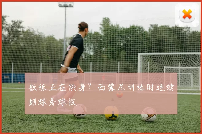 教练正在热身？西蒙尼训练时连续颠球秀球技