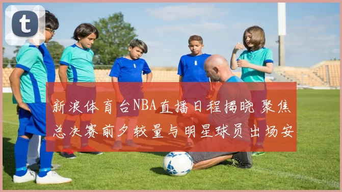 新浪体育台NBA直播日程揭晓 聚焦总决赛前夕较量与明星球员出场安排