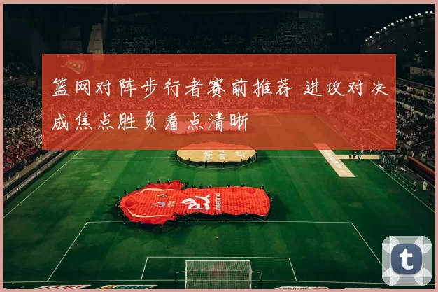 篮网对阵步行者赛前推荐 进攻对决成焦点胜负看点清晰
