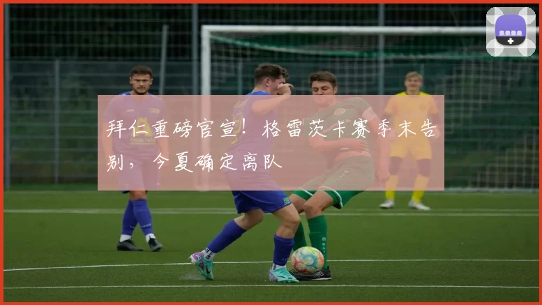 拜仁重磅官宣！格雷茨卡赛季末告别，今夏确定离队