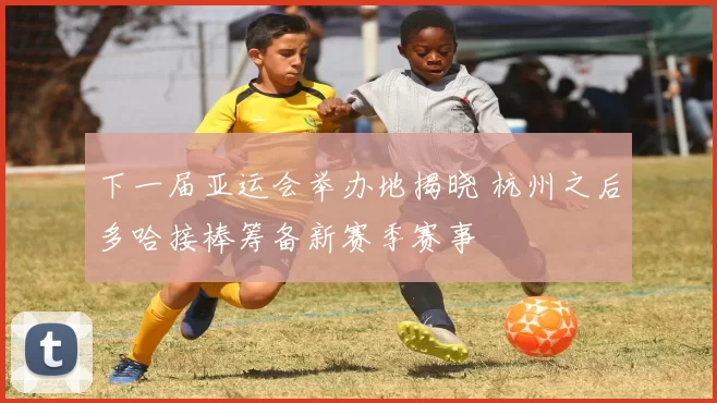 下一届亚运会举办地揭晓 杭州之后多哈接棒筹备新赛季赛事