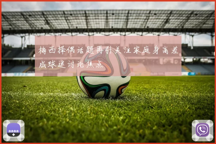 梅西择偶话题再引关注家庭身高差成球迷讨论焦点