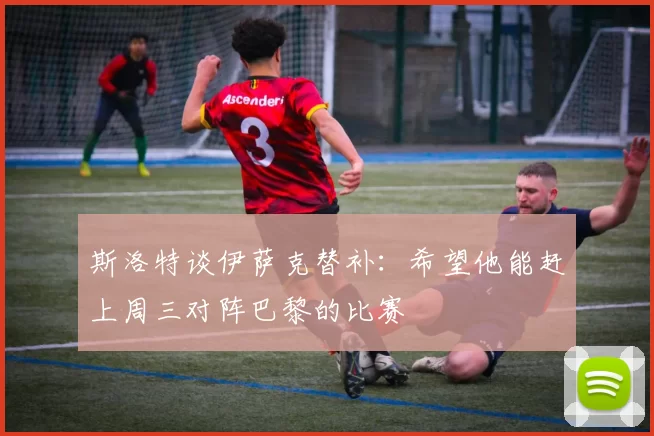 斯洛特谈伊萨克替补：希望他能赶上周三对阵巴黎的比赛