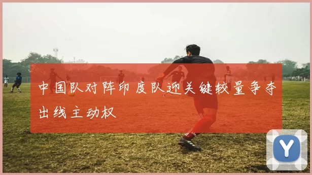 中国队对阵印度队迎关键较量争夺出线主动权