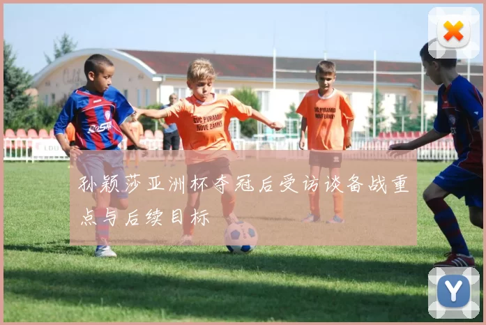 孙颖莎亚洲杯夺冠后受访谈备战重点与后续目标