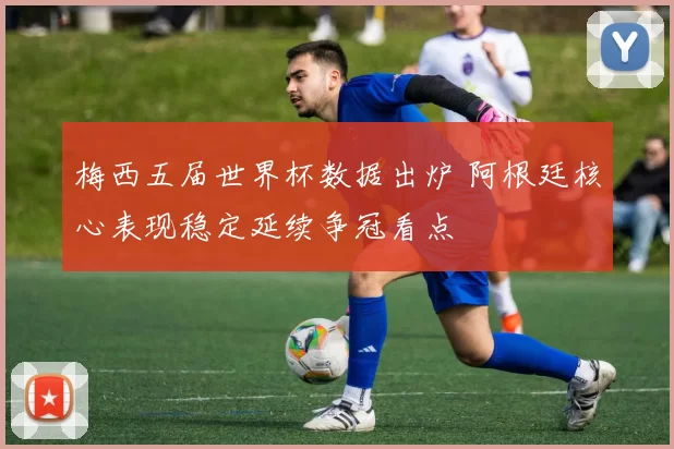 梅西五届世界杯数据出炉 阿根廷核心表现稳定延续争冠看点