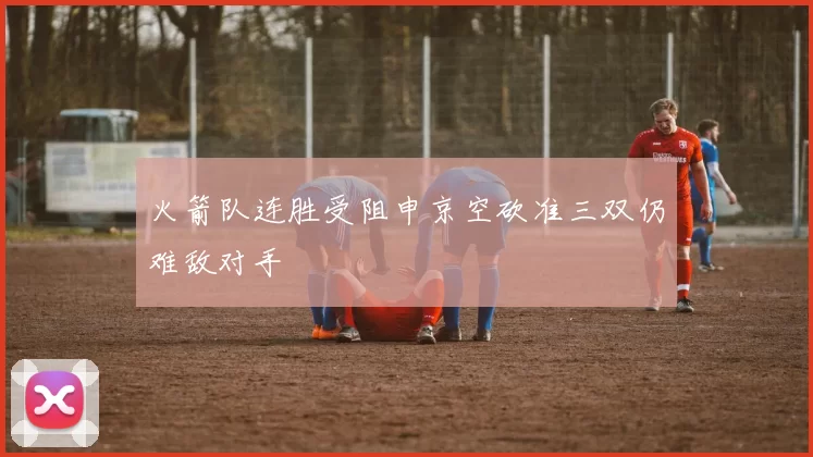 火箭队连胜受阻申京空砍准三双仍难敌对手